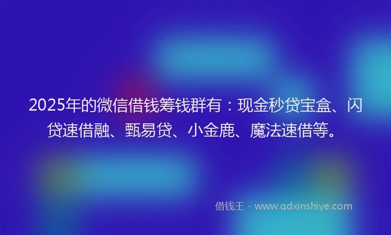 2025年的微信借钱筹钱群有：现金秒贷宝盒、闪贷速借融、甄易贷、小金鹿、魔法速借等。