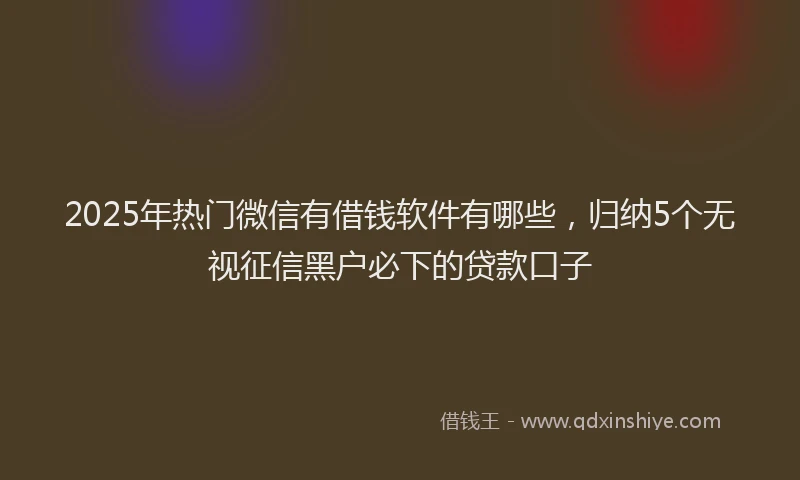 2025年热门微信有借钱软件有哪些，归纳5个无视征信黑户必下的贷款口子