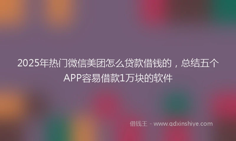 2025年热门微信美团怎么贷款借钱的，总结五个APP容易借款1万块的软件