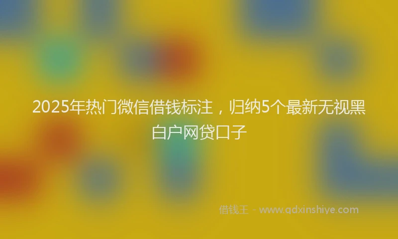 2025年热门微信借钱标注，归纳5个最新无视黑白户网贷口子