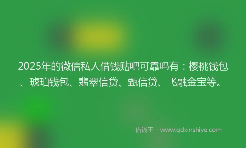 2025年的微信私人借钱贴吧可靠吗有：樱桃钱包、琥珀钱包、翡翠信贷、甄信贷、飞融金宝等。