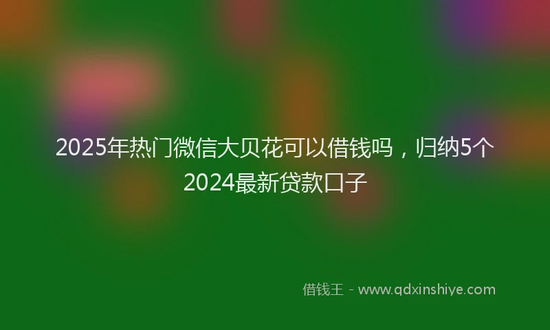 2025年热门微信大贝花可以借钱吗，归纳5个2024最新贷款口子