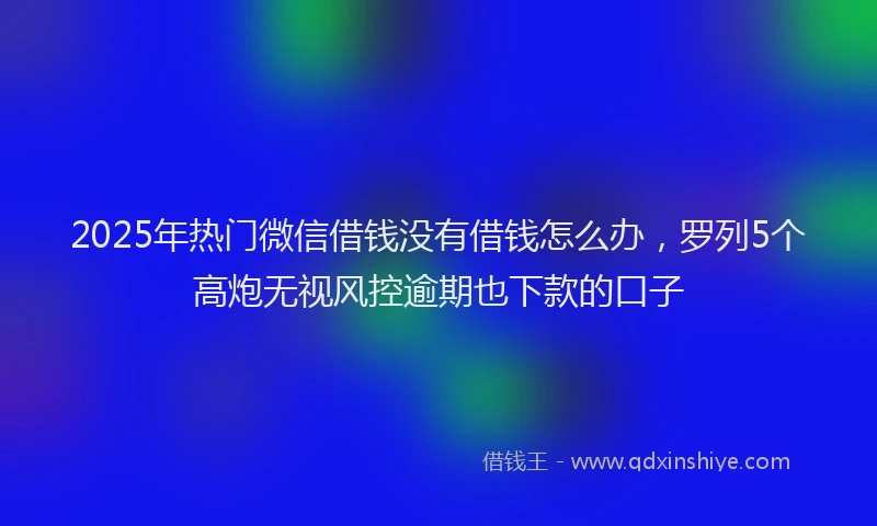 2025年热门微信借钱没有借钱怎么办，罗列5个高炮无视风控逾期也下款的口子