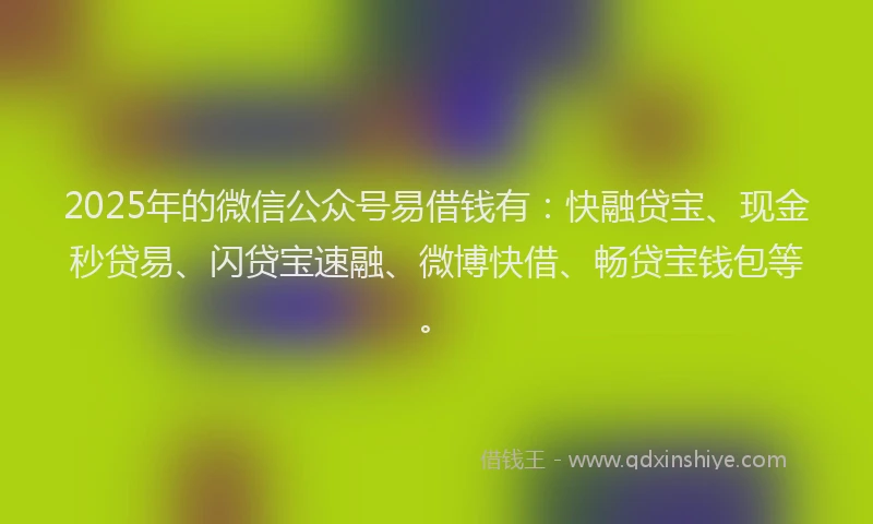 2025年的微信公众号易借钱有：快融贷宝、现金秒贷易、闪贷宝速融、微博快借、畅贷宝钱包等。