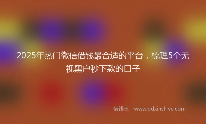 2025年热门微信借钱最合适的平台，梳理5个无视黑户秒下款的口子