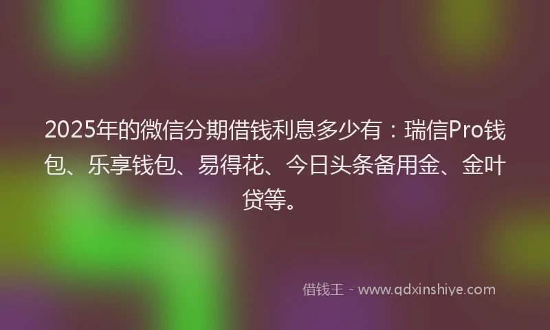 2025年的微信分期借钱利息多少有：瑞信Pro钱包、乐享钱包、易得花、今日头条备用金、金叶贷等。