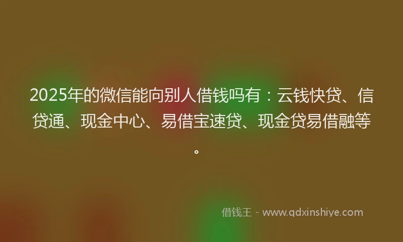 2025年的微信能向别人借钱吗有：云钱快贷、信贷通、现金中心、易借宝速贷、现金贷易借融等。