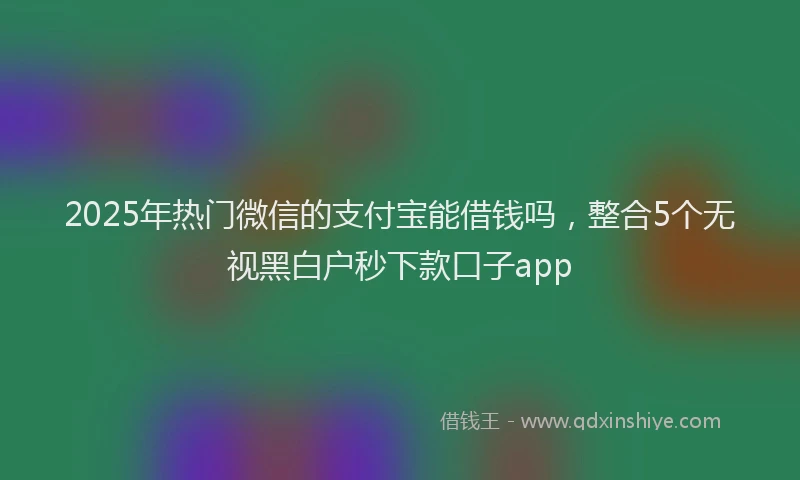2025年热门微信的支付宝能借钱吗，整合5个无视黑白户秒下款口子app