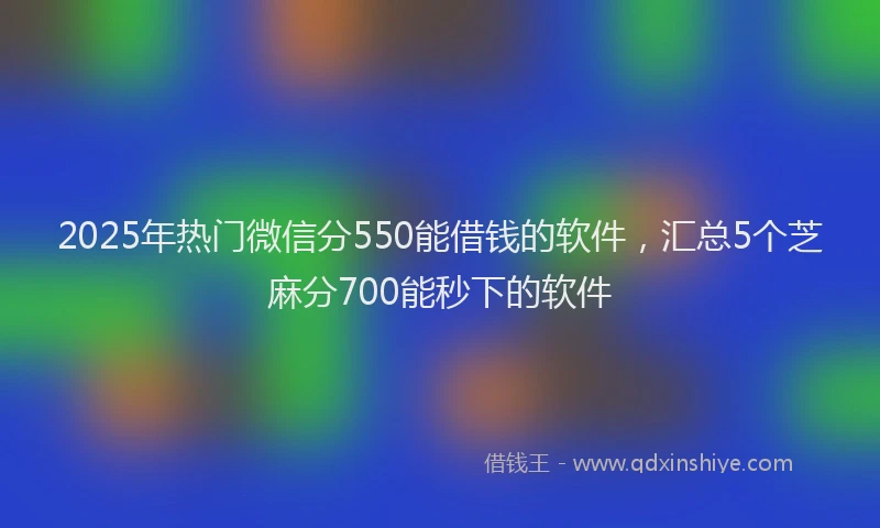 2025年热门微信分550能借钱的软件，汇总5个芝麻分700能秒下的软件