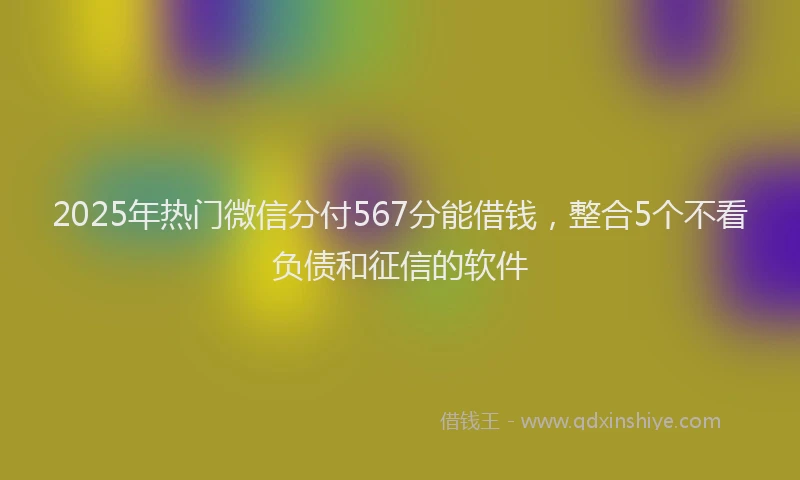 2025年热门微信分付567分能借钱，整合5个不看负债和征信的软件