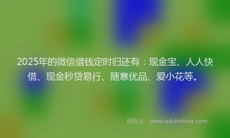 2025年的微信借钱定时归还有：现金宝、人人快借、现金秒贷易行、随意优品、爱小花等。