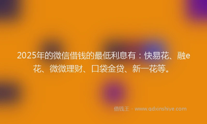 2025年的微信借钱的最低利息有：快易花、融e花、微微理财、口袋金贷、新一花等。