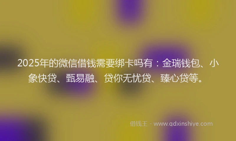 2025年的微信借钱需要绑卡吗有：金瑞钱包、小象快贷、甄易融、贷你无忧贷、臻心贷等。