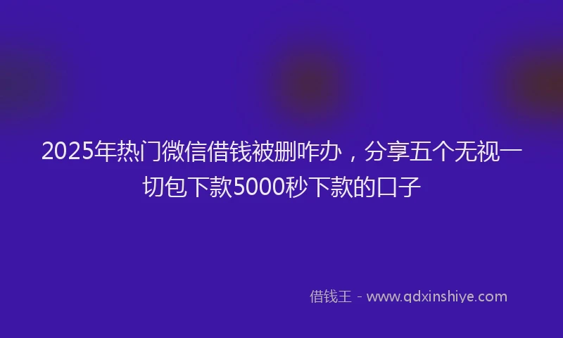 2025年热门微信借钱被删咋办，分享五个无视一切包下款5000秒下款的口子
