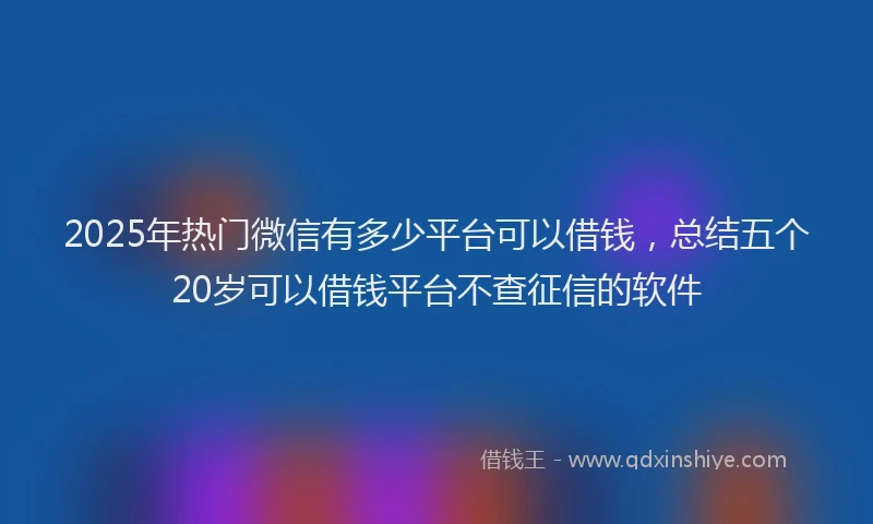 2025年热门微信有多少平台可以借钱，总结五个20岁可以借钱平台不查征信的软件