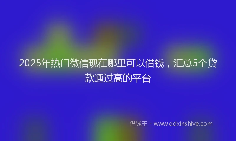 2025年热门微信现在哪里可以借钱，汇总5个贷款通过高的平台