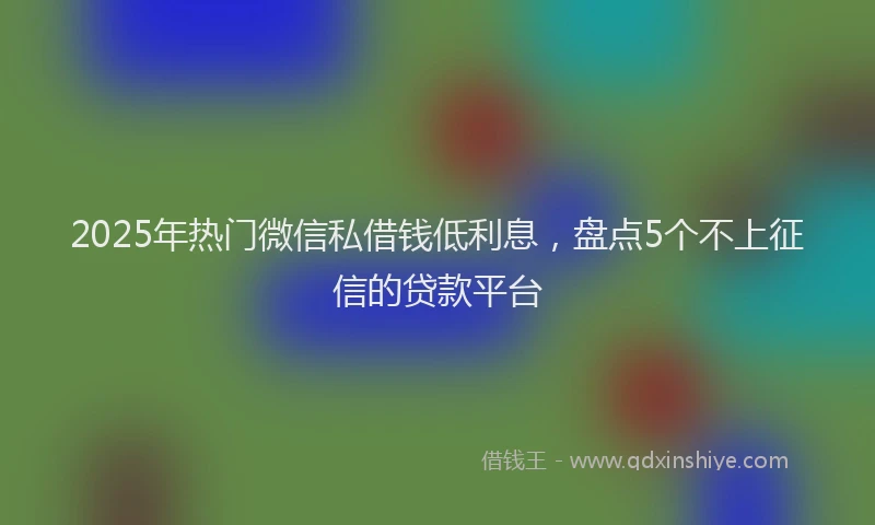 2025年热门微信私借钱低利息，盘点5个不上征信的贷款平台