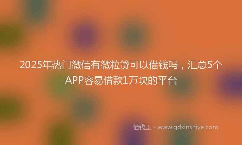 2025年热门微信有微粒贷可以借钱吗，汇总5个APP容易借款1万块的平台