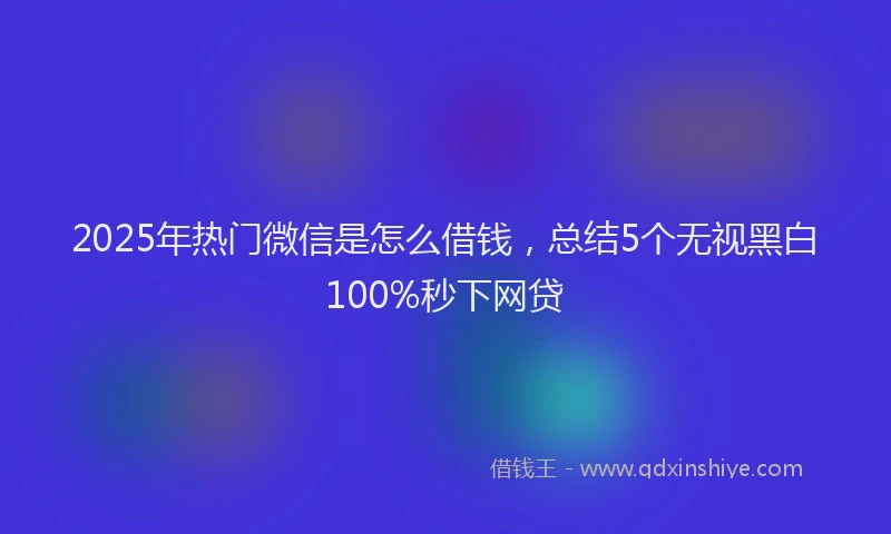 2025年热门微信是怎么借钱，总结5个无视黑白100%秒下网贷