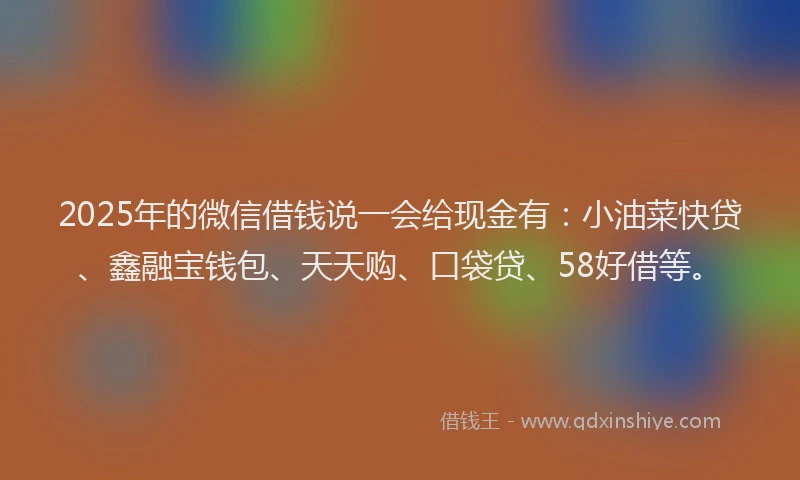 2025年的微信借钱说一会给现金有：小油菜快贷、鑫融宝钱包、天天购、口袋贷、58好借等。
