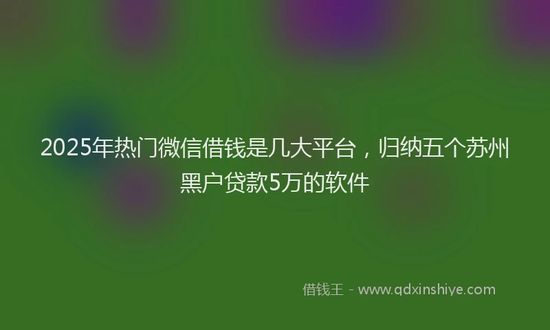 2025年热门微信借钱是几大平台，归纳五个苏州黑户贷款5万的软件