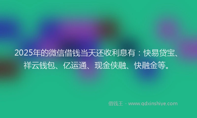 2025年的微信借钱当天还收利息有：快易贷宝、祥云钱包、亿运通、现金侠融、快融金等。