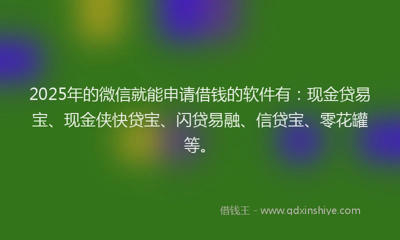 2025年的微信就能申请借钱的软件有：现金贷易宝、现金侠快贷宝、闪贷易融、信贷宝、零花罐等。