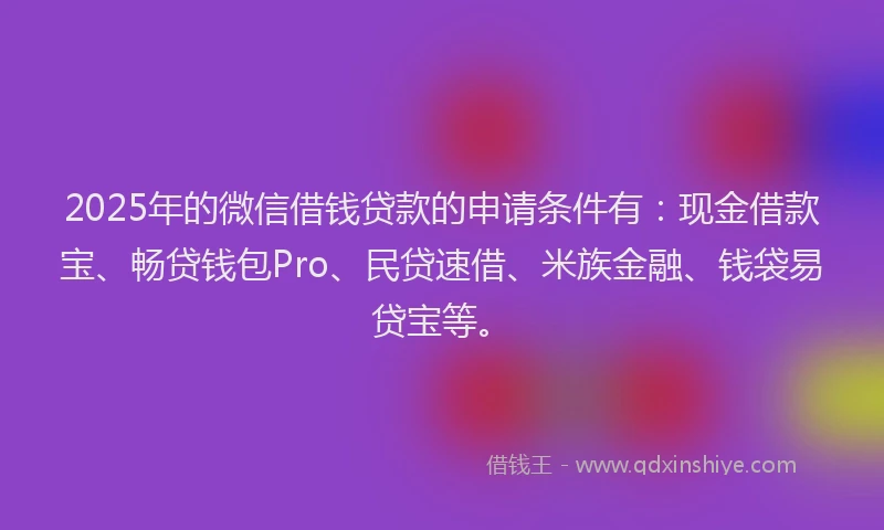 2025年的微信借钱贷款的申请条件有：现金借款宝、畅贷钱包Pro、民贷速借、米族金融、钱袋易贷宝等。
