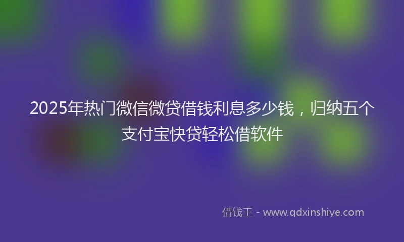 2025年热门微信微贷借钱利息多少钱，归纳五个支付宝快贷轻松借软件