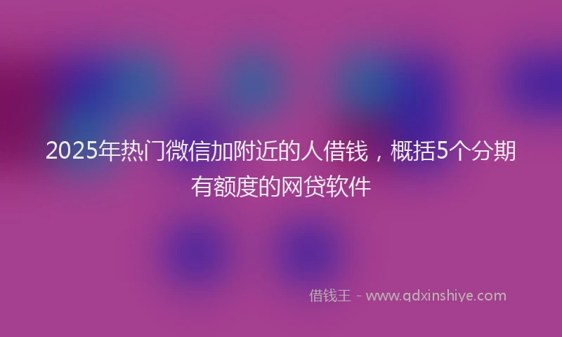 2025年热门微信加附近的人借钱，概括5个分期有额度的网贷软件