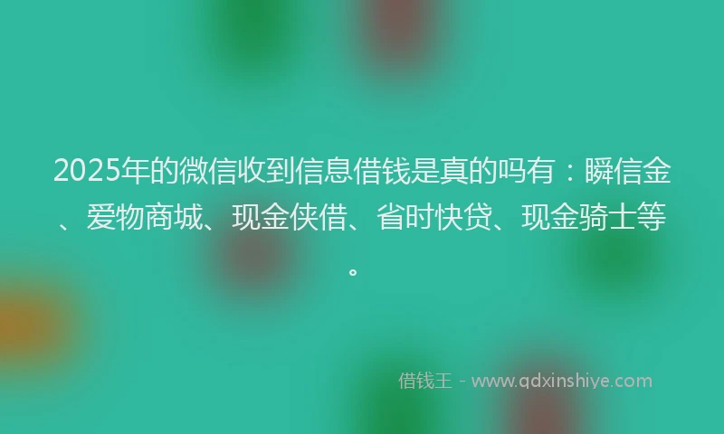 2025年的微信收到信息借钱是真的吗有：瞬信金、爱物商城、现金侠借、省时快贷、现金骑士等。
