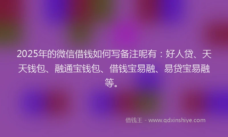 2025年的微信借钱如何写备注呢有：好人贷、天天钱包、融通宝钱包、借钱宝易融、易贷宝易融等。