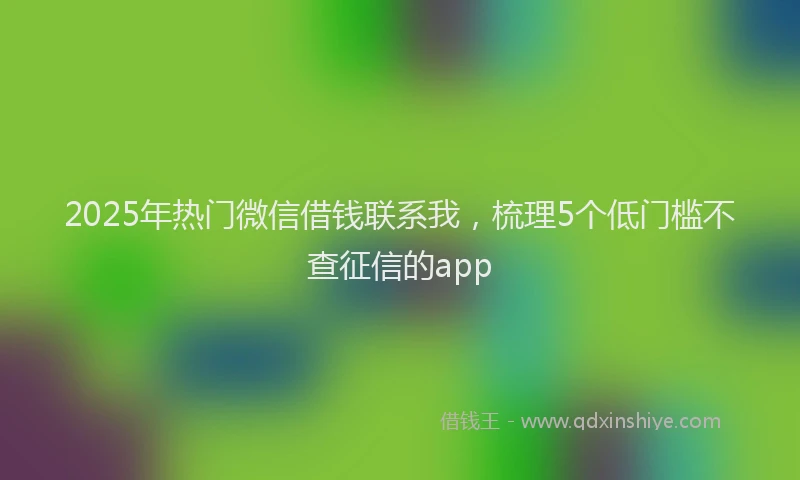 2025年热门微信借钱联系我，梳理5个低门槛不查征信的app