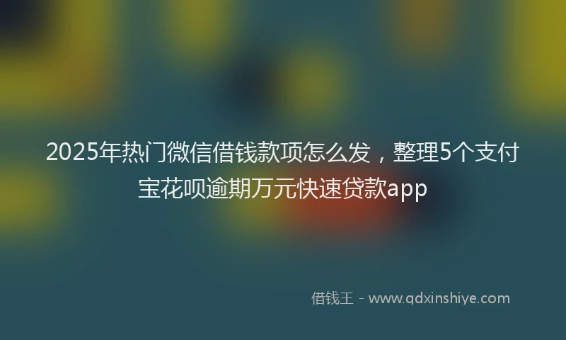 2025年热门微信借钱款项怎么发，整理5个支付宝花呗逾期万元快速贷款app