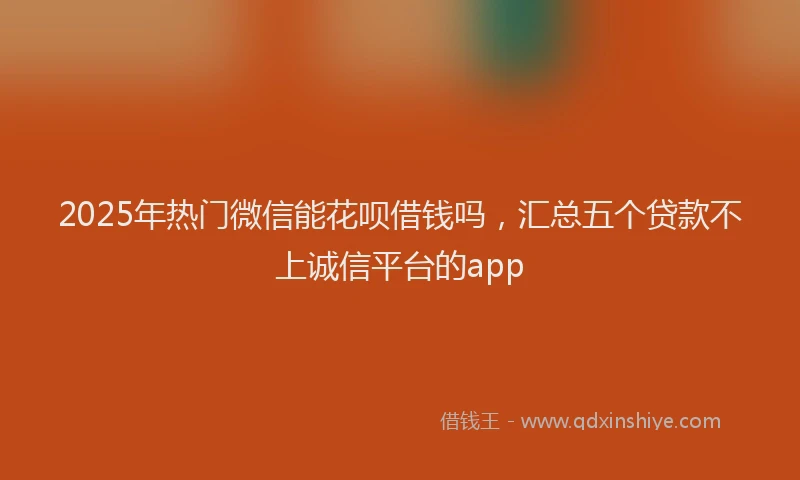 2025年热门微信能花呗借钱吗，汇总五个贷款不上诚信平台的app