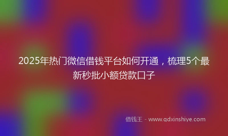 2025年热门微信借钱平台如何开通，梳理5个最新秒批小额贷款口子