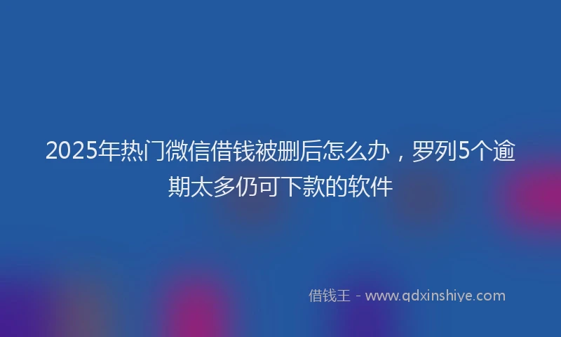 2025年热门微信借钱被删后怎么办，罗列5个逾期太多仍可下款的软件