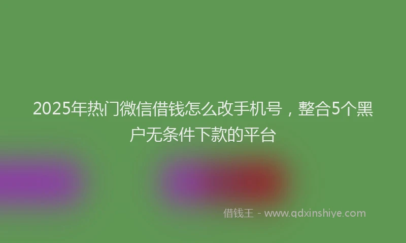 2025年热门微信借钱怎么改手机号，整合5个黑户无条件下款的平台