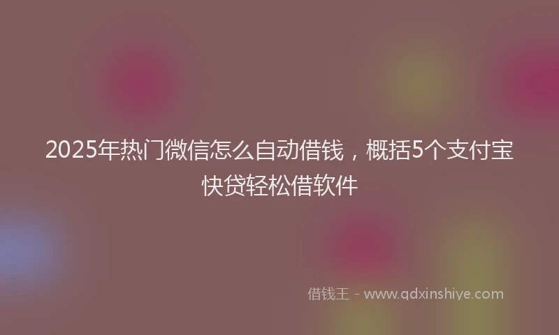 2025年热门微信怎么自动借钱，概括5个支付宝快贷轻松借软件