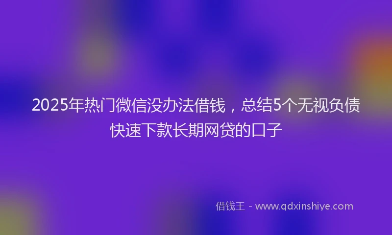 2025年热门微信没办法借钱，总结5个无视负债快速下款长期网贷的口子