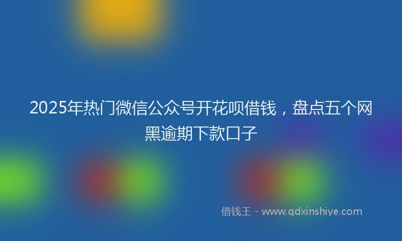 2025年热门微信公众号开花呗借钱，盘点五个网黑逾期下款口子