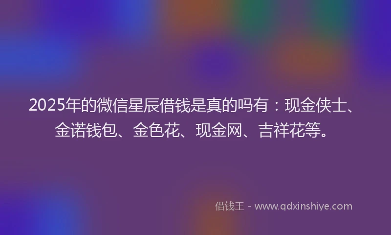 2025年的微信星辰借钱是真的吗有：现金侠士、金诺钱包、金色花、现金网、吉祥花等。
