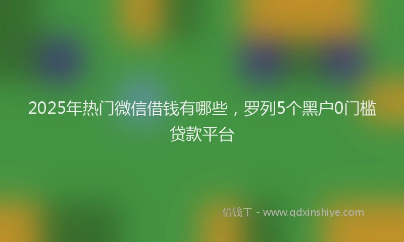 2025年热门微信借钱有哪些，罗列5个黑户0门槛贷款平台