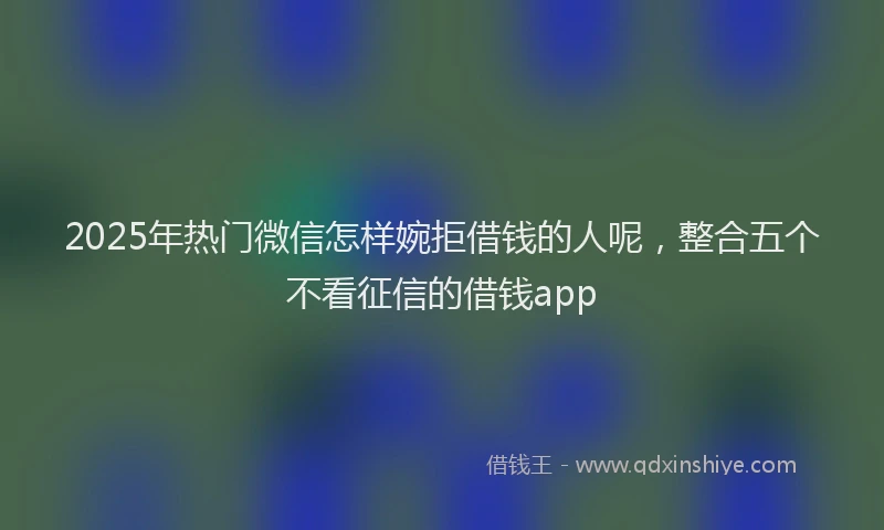 2025年热门微信怎样婉拒借钱的人呢，整合五个不看征信的借钱app