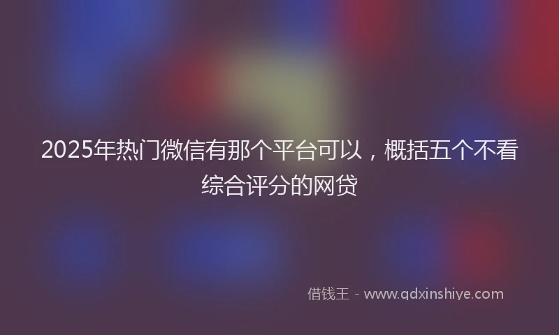 2025年热门微信有那个平台可以，概括五个不看综合评分的网贷