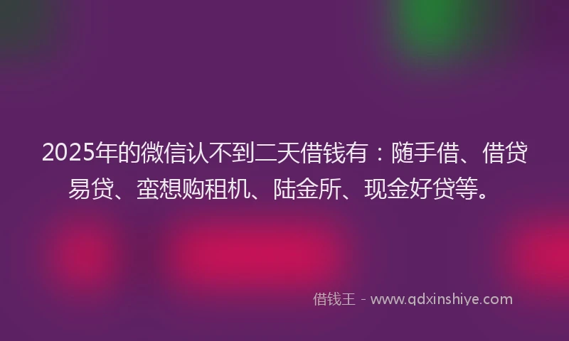 2025年的微信认不到二天借钱有：随手借、借贷易贷、蛮想购租机、陆金所、现金好贷等。