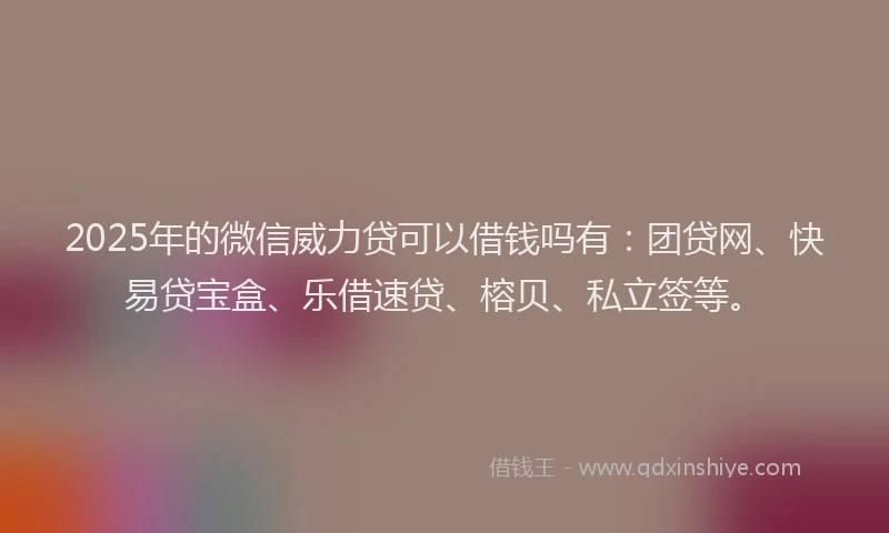 2025年的微信威力贷可以借钱吗有：团贷网、快易贷宝盒、乐借速贷、榕贝、私立签等。