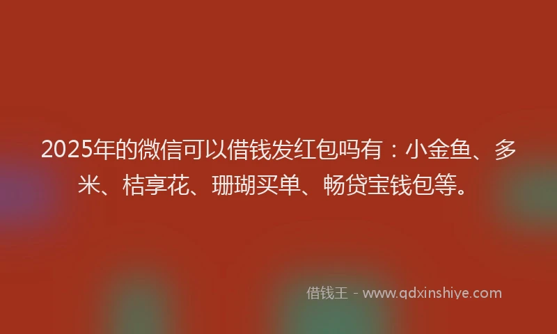 2025年的微信可以借钱发红包吗有：小金鱼、多米、桔享花、珊瑚买单、畅贷宝钱包等。