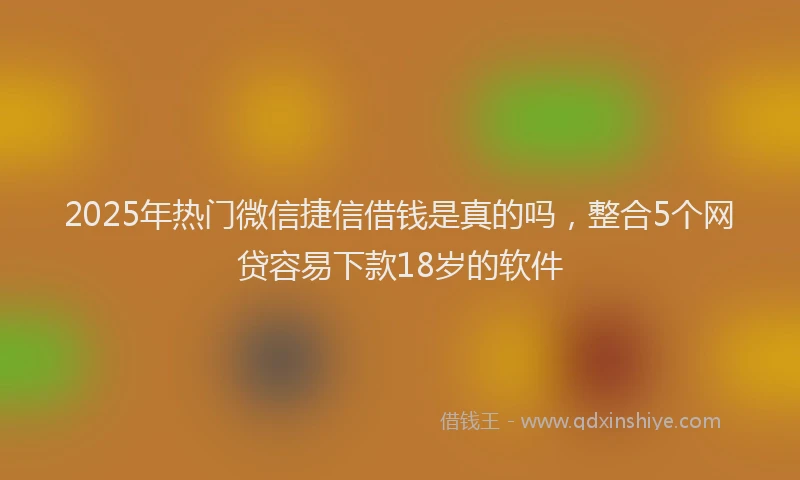 2025年热门微信捷信借钱是真的吗，整合5个网贷容易下款18岁的软件