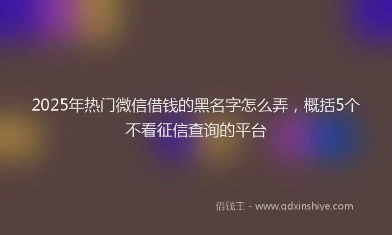 2025年热门微信借钱的黑名字怎么弄，概括5个不看征信查询的平台